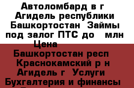  Автоломбард в г. Агидель республики Башкортостан. Займы под залог ПТС до 1 млн  › Цена ­ 1 000 000 - Башкортостан респ., Краснокамский р-н, Агидель г. Услуги » Бухгалтерия и финансы   . Башкортостан респ.